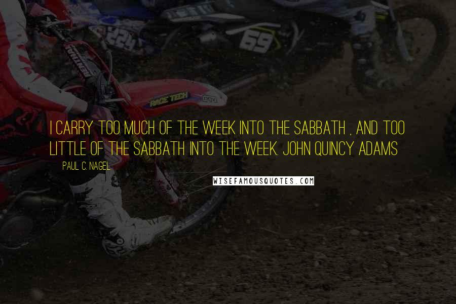 Paul C. Nagel Quotes: I carry too much of the week into the Sabbath , and too little of the Sabbath into the week. John Quincy Adams