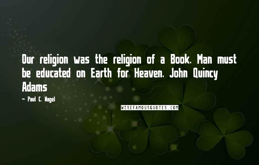 Paul C. Nagel Quotes: Our religion was the religion of a Book. Man must be educated on Earth for Heaven. John Quincy Adams