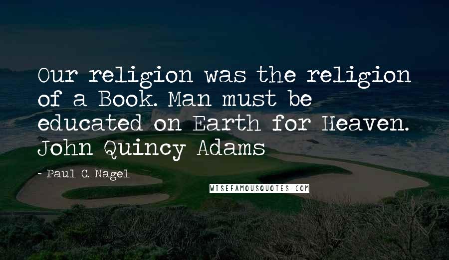 Paul C. Nagel Quotes: Our religion was the religion of a Book. Man must be educated on Earth for Heaven. John Quincy Adams