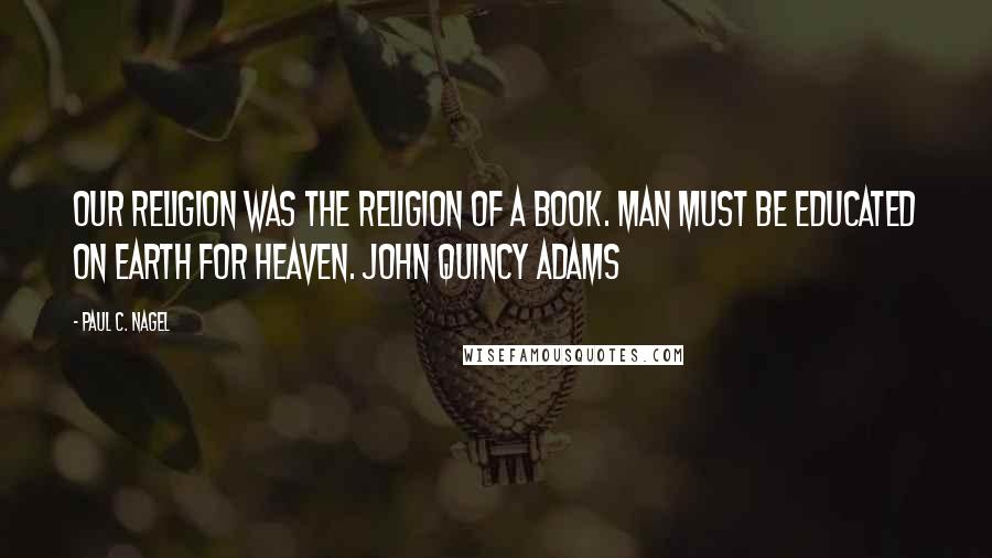 Paul C. Nagel Quotes: Our religion was the religion of a Book. Man must be educated on Earth for Heaven. John Quincy Adams