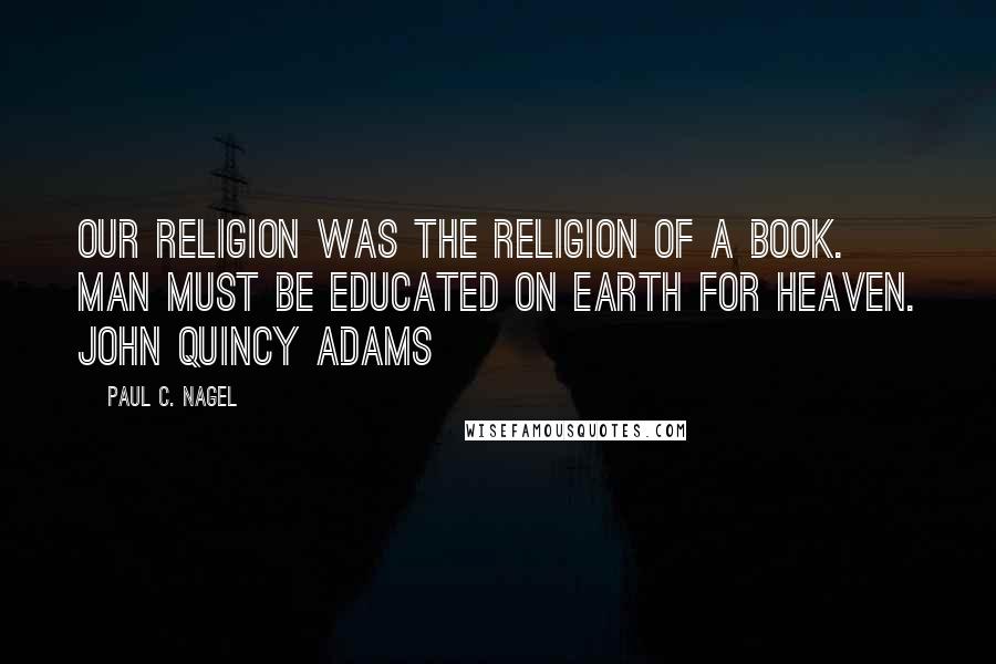 Paul C. Nagel Quotes: Our religion was the religion of a Book. Man must be educated on Earth for Heaven. John Quincy Adams