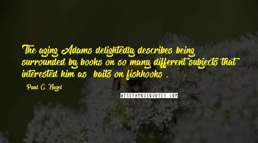 Paul C. Nagel Quotes: The aging Adams delightedly describes being surrounded by books on so many different subjects that interested him as "baits on fishhooks".