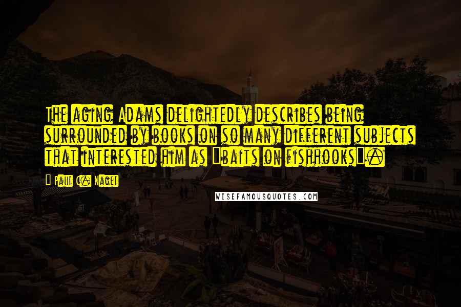 Paul C. Nagel Quotes: The aging Adams delightedly describes being surrounded by books on so many different subjects that interested him as "baits on fishhooks".