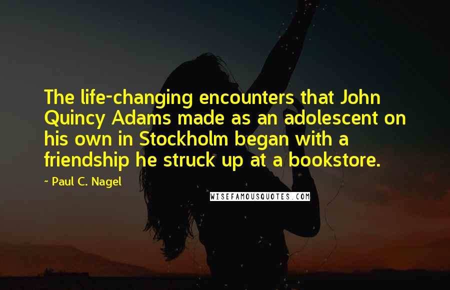 Paul C. Nagel Quotes: The life-changing encounters that John Quincy Adams made as an adolescent on his own in Stockholm began with a friendship he struck up at a bookstore.