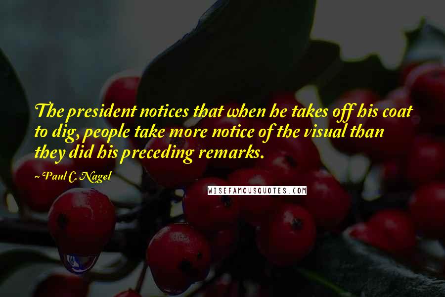 Paul C. Nagel Quotes: The president notices that when he takes off his coat to dig, people take more notice of the visual than they did his preceding remarks.