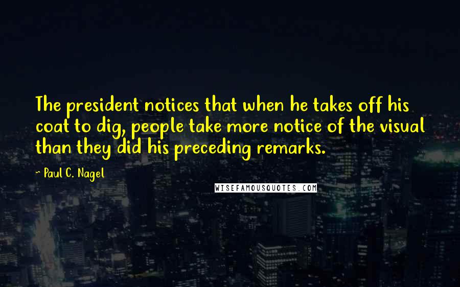 Paul C. Nagel Quotes: The president notices that when he takes off his coat to dig, people take more notice of the visual than they did his preceding remarks.