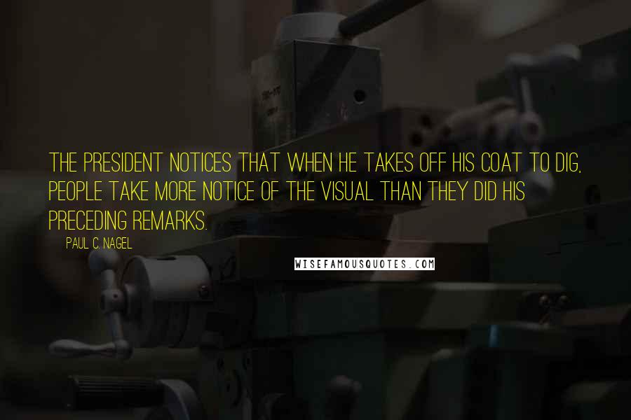 Paul C. Nagel Quotes: The president notices that when he takes off his coat to dig, people take more notice of the visual than they did his preceding remarks.