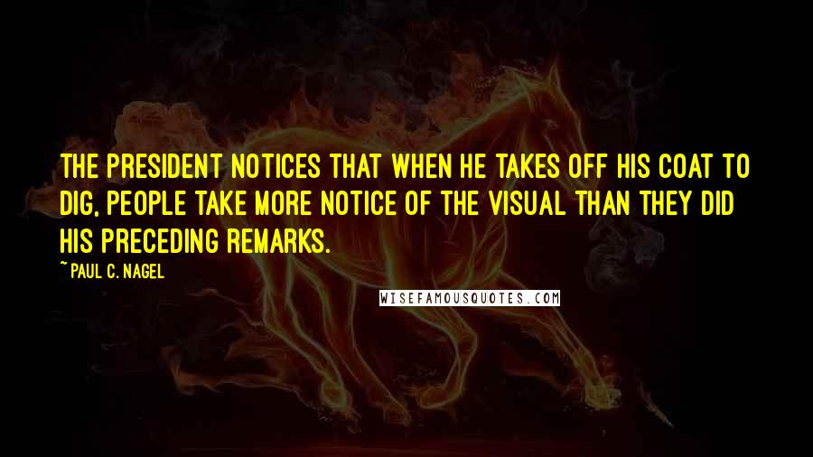 Paul C. Nagel Quotes: The president notices that when he takes off his coat to dig, people take more notice of the visual than they did his preceding remarks.