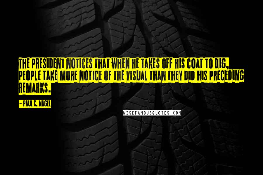 Paul C. Nagel Quotes: The president notices that when he takes off his coat to dig, people take more notice of the visual than they did his preceding remarks.