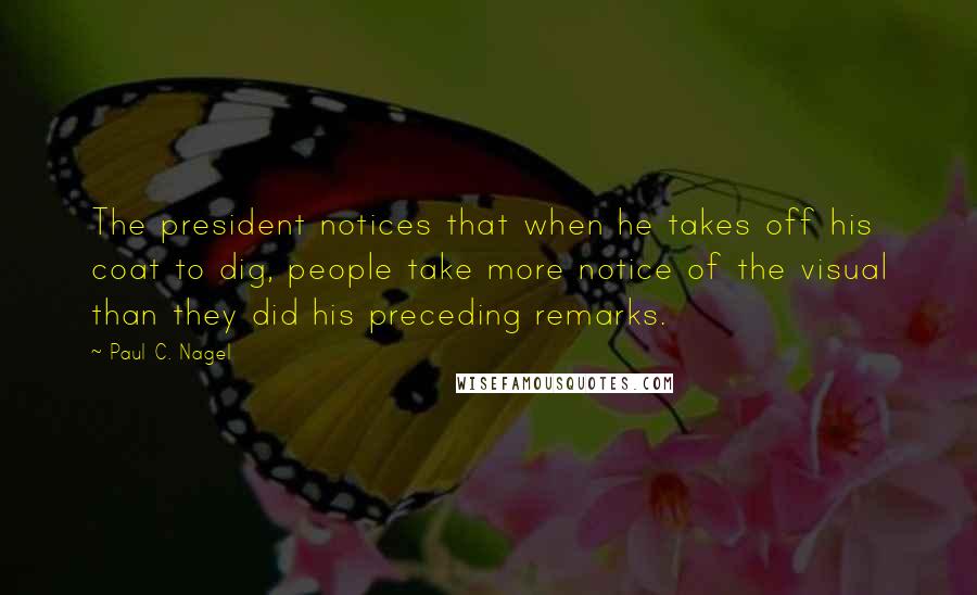 Paul C. Nagel Quotes: The president notices that when he takes off his coat to dig, people take more notice of the visual than they did his preceding remarks.