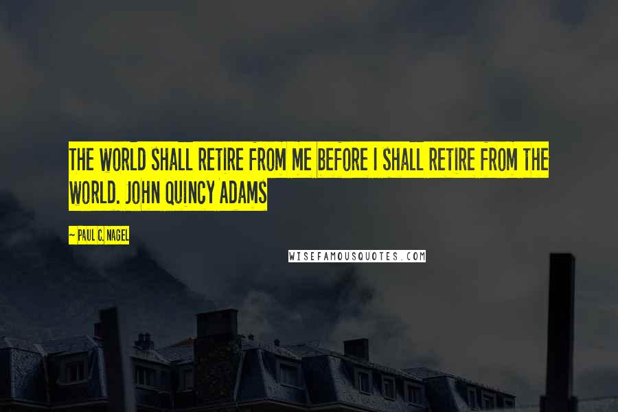 Paul C. Nagel Quotes: The world shall retire from me before I shall retire from the world. John Quincy Adams