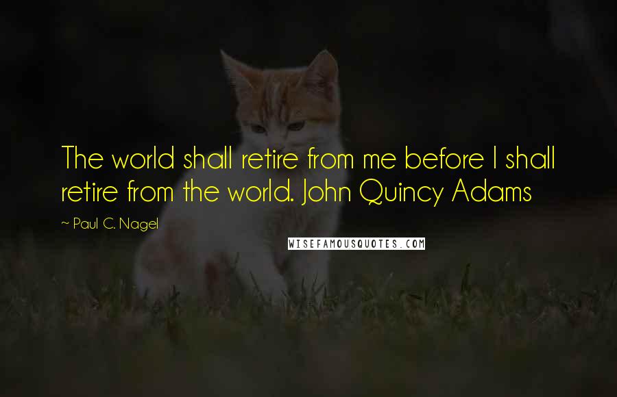 Paul C. Nagel Quotes: The world shall retire from me before I shall retire from the world. John Quincy Adams