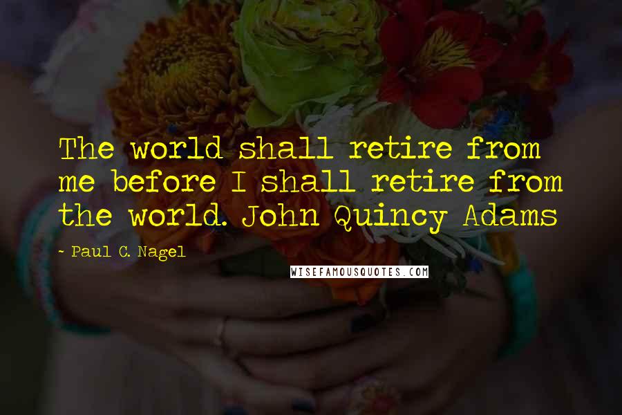 Paul C. Nagel Quotes: The world shall retire from me before I shall retire from the world. John Quincy Adams