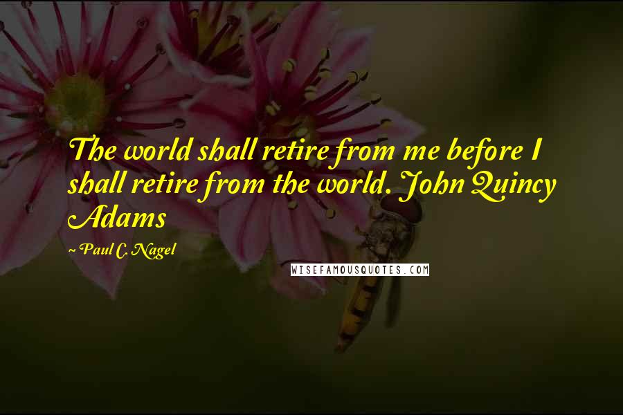 Paul C. Nagel Quotes: The world shall retire from me before I shall retire from the world. John Quincy Adams
