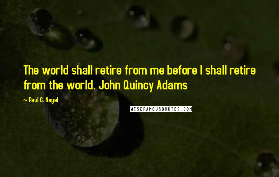 Paul C. Nagel Quotes: The world shall retire from me before I shall retire from the world. John Quincy Adams