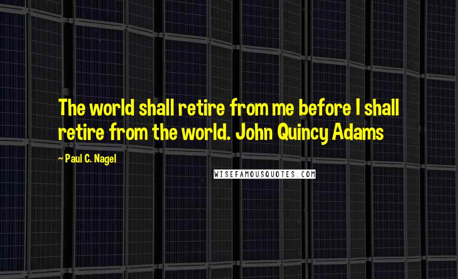 Paul C. Nagel Quotes: The world shall retire from me before I shall retire from the world. John Quincy Adams