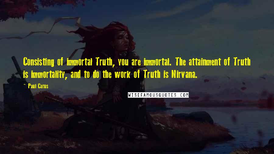 Paul Carus Quotes: Consisting of immortal Truth, you are immortal. The attainment of Truth is immortality, and to do the work of Truth is Nirvana.