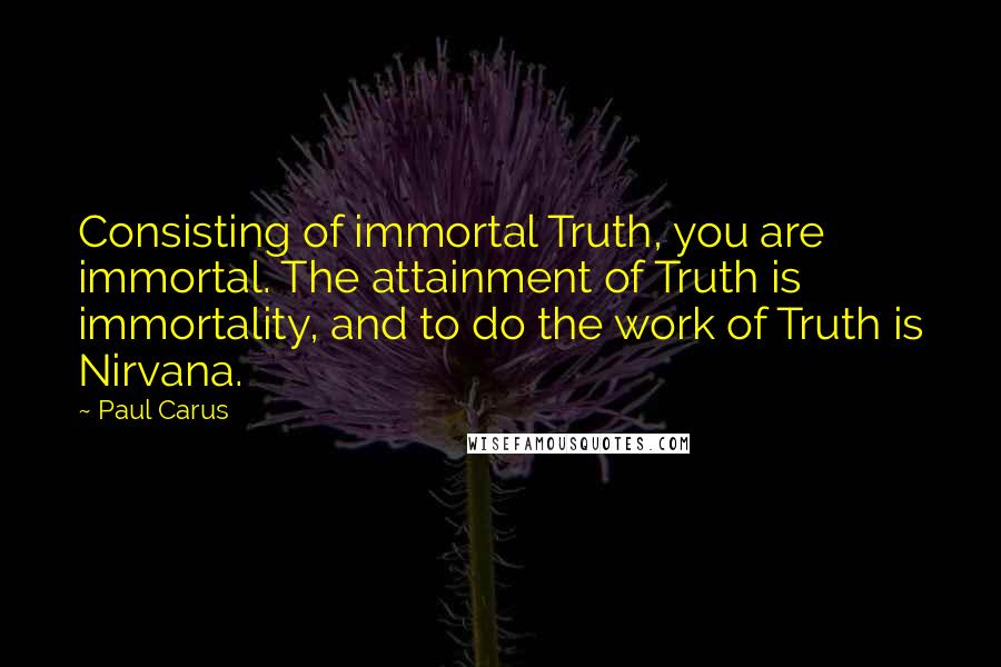 Paul Carus Quotes: Consisting of immortal Truth, you are immortal. The attainment of Truth is immortality, and to do the work of Truth is Nirvana.