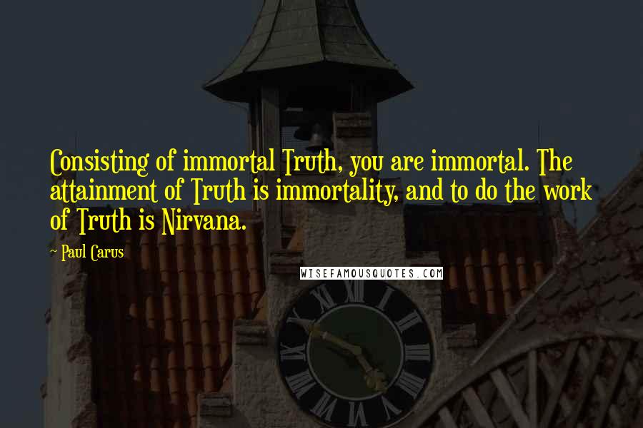 Paul Carus Quotes: Consisting of immortal Truth, you are immortal. The attainment of Truth is immortality, and to do the work of Truth is Nirvana.