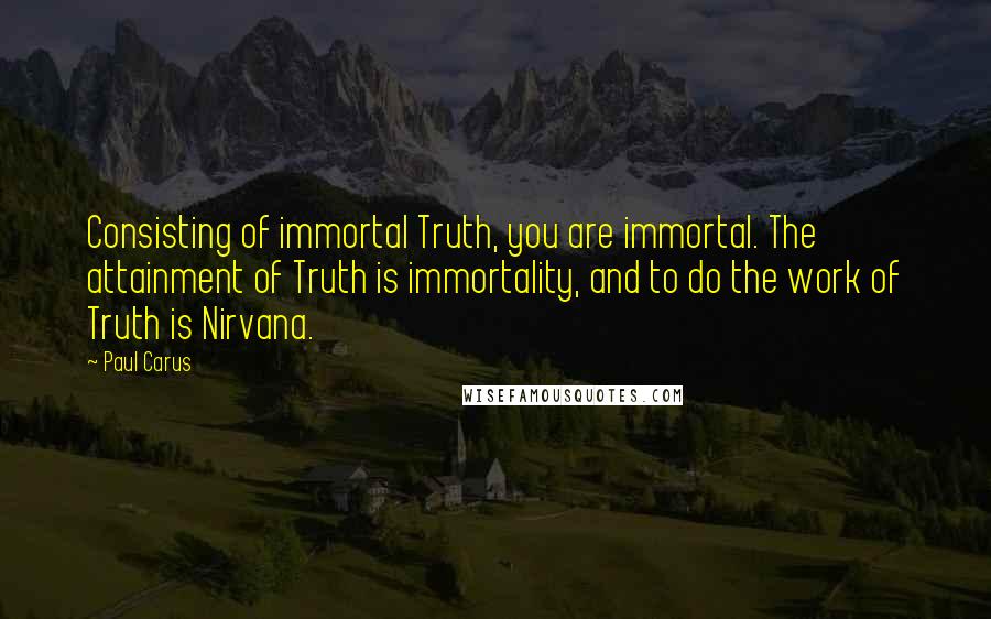 Paul Carus Quotes: Consisting of immortal Truth, you are immortal. The attainment of Truth is immortality, and to do the work of Truth is Nirvana.