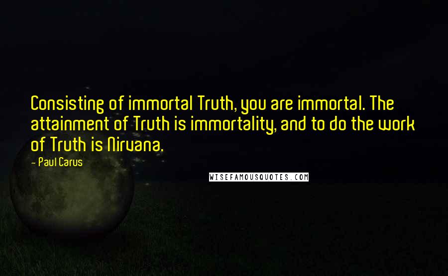 Paul Carus Quotes: Consisting of immortal Truth, you are immortal. The attainment of Truth is immortality, and to do the work of Truth is Nirvana.