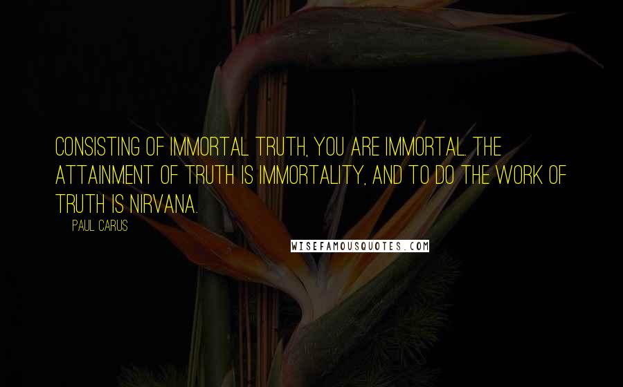 Paul Carus Quotes: Consisting of immortal Truth, you are immortal. The attainment of Truth is immortality, and to do the work of Truth is Nirvana.