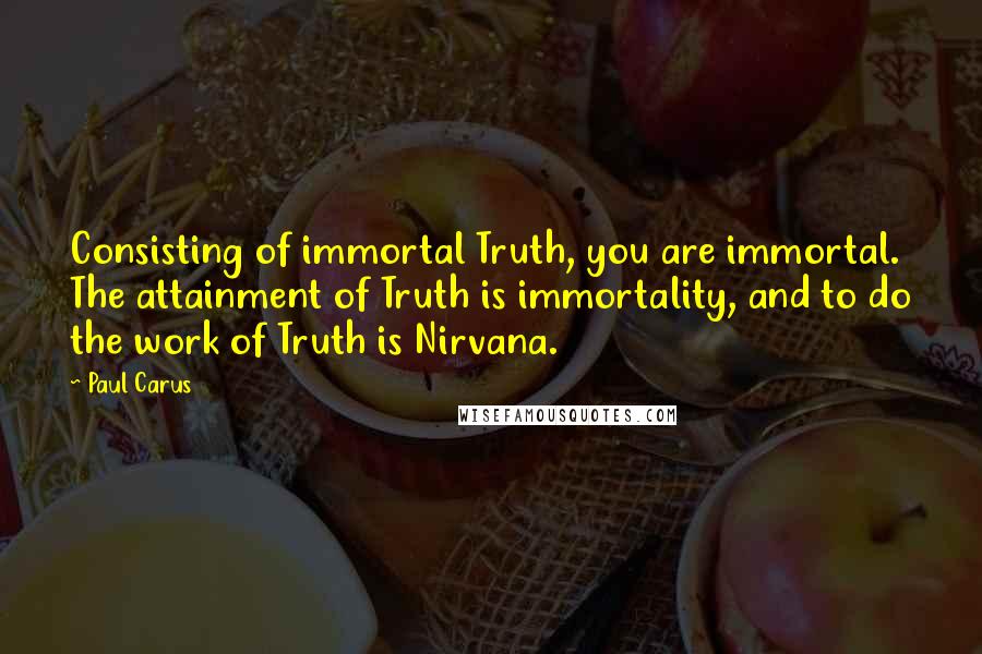 Paul Carus Quotes: Consisting of immortal Truth, you are immortal. The attainment of Truth is immortality, and to do the work of Truth is Nirvana.