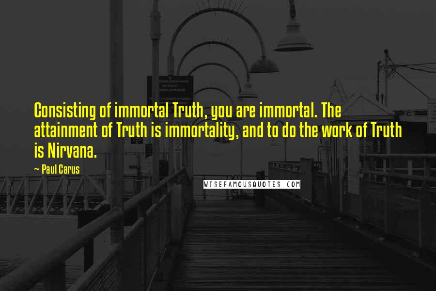 Paul Carus Quotes: Consisting of immortal Truth, you are immortal. The attainment of Truth is immortality, and to do the work of Truth is Nirvana.