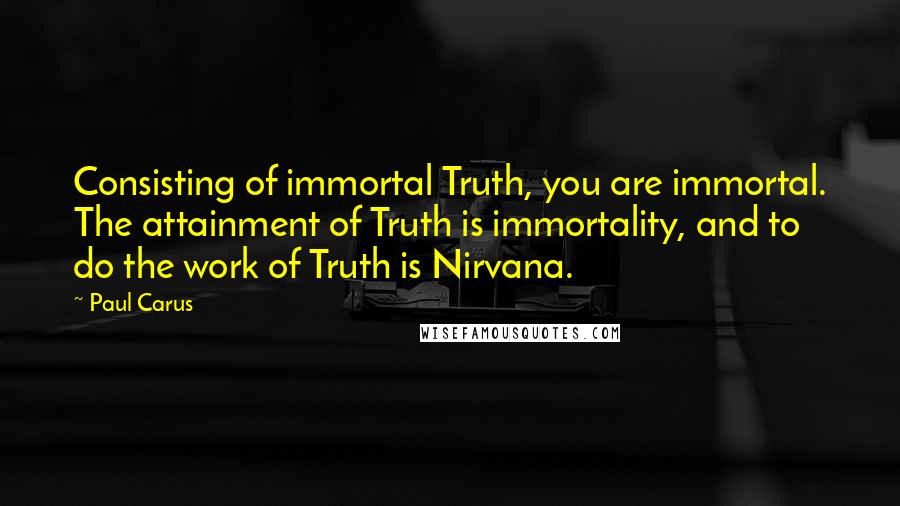 Paul Carus Quotes: Consisting of immortal Truth, you are immortal. The attainment of Truth is immortality, and to do the work of Truth is Nirvana.