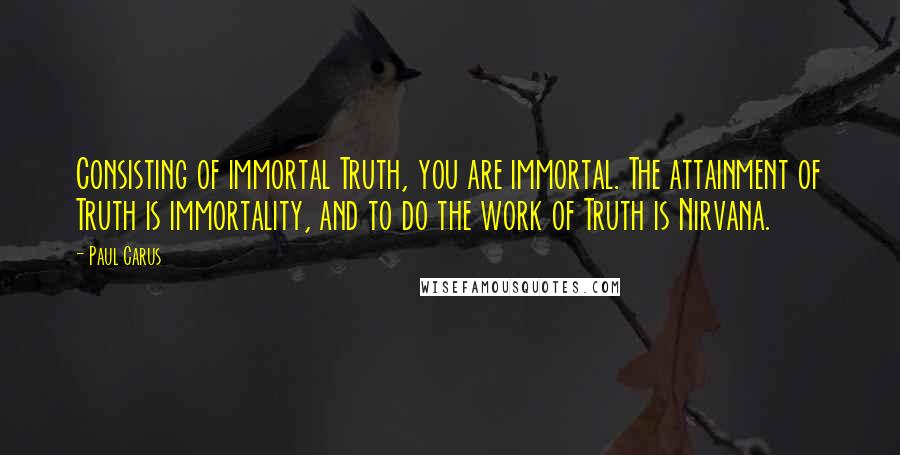 Paul Carus Quotes: Consisting of immortal Truth, you are immortal. The attainment of Truth is immortality, and to do the work of Truth is Nirvana.