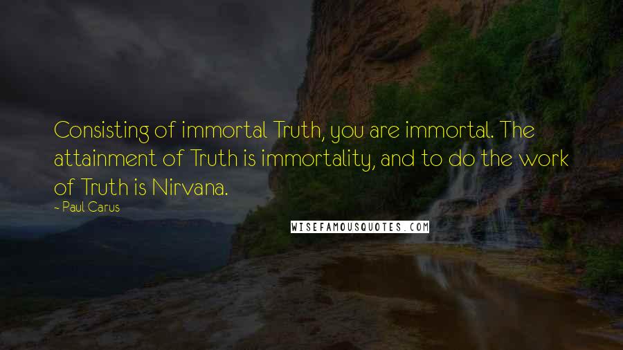 Paul Carus Quotes: Consisting of immortal Truth, you are immortal. The attainment of Truth is immortality, and to do the work of Truth is Nirvana.