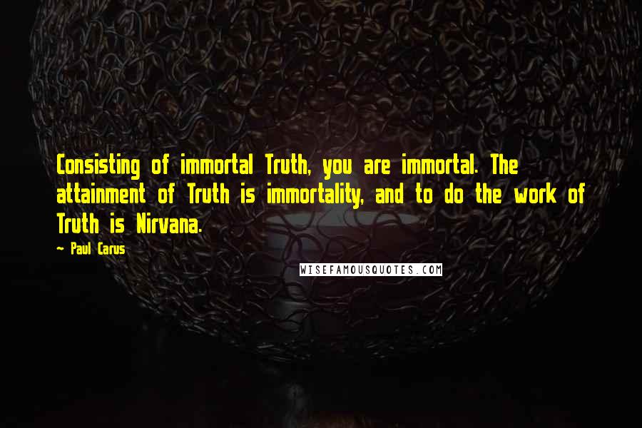 Paul Carus Quotes: Consisting of immortal Truth, you are immortal. The attainment of Truth is immortality, and to do the work of Truth is Nirvana.