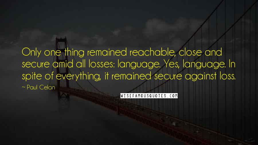 Paul Celan Quotes: Only one thing remained reachable, close and secure amid all losses: language. Yes, language. In spite of everything, it remained secure against loss.