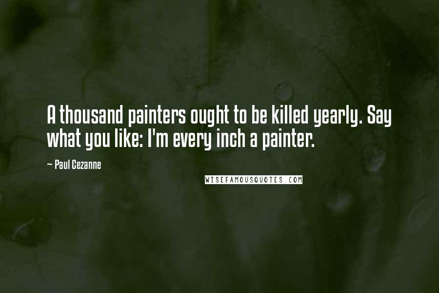 Paul Cezanne Quotes: A thousand painters ought to be killed yearly. Say what you like: I'm every inch a painter.