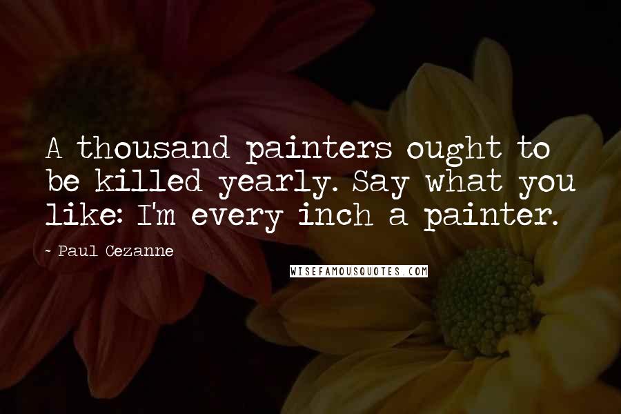 Paul Cezanne Quotes: A thousand painters ought to be killed yearly. Say what you like: I'm every inch a painter.