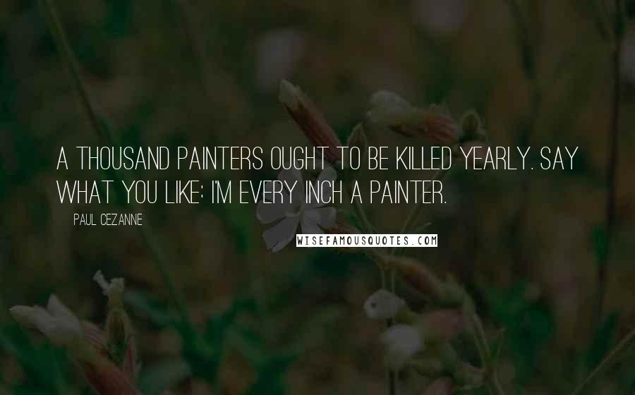 Paul Cezanne Quotes: A thousand painters ought to be killed yearly. Say what you like: I'm every inch a painter.