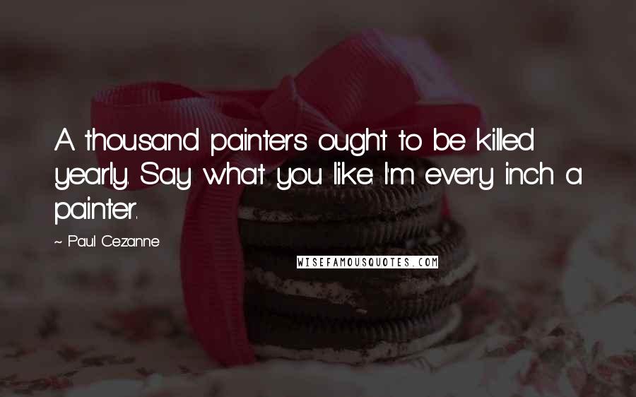 Paul Cezanne Quotes: A thousand painters ought to be killed yearly. Say what you like: I'm every inch a painter.