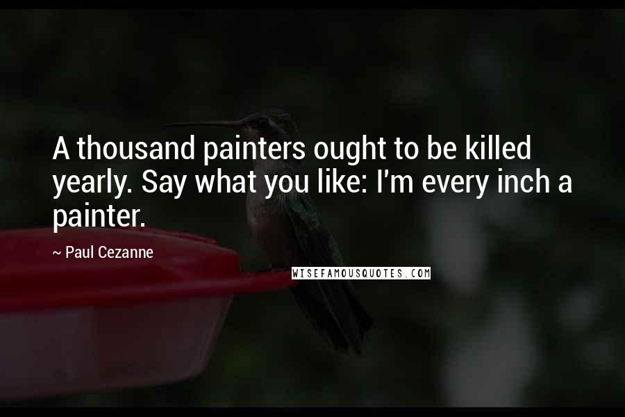 Paul Cezanne Quotes: A thousand painters ought to be killed yearly. Say what you like: I'm every inch a painter.