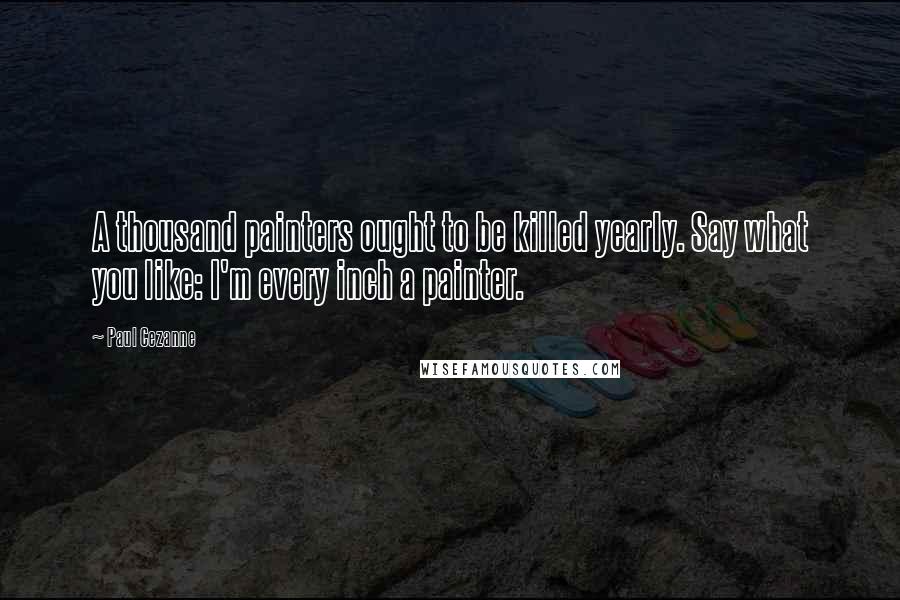 Paul Cezanne Quotes: A thousand painters ought to be killed yearly. Say what you like: I'm every inch a painter.