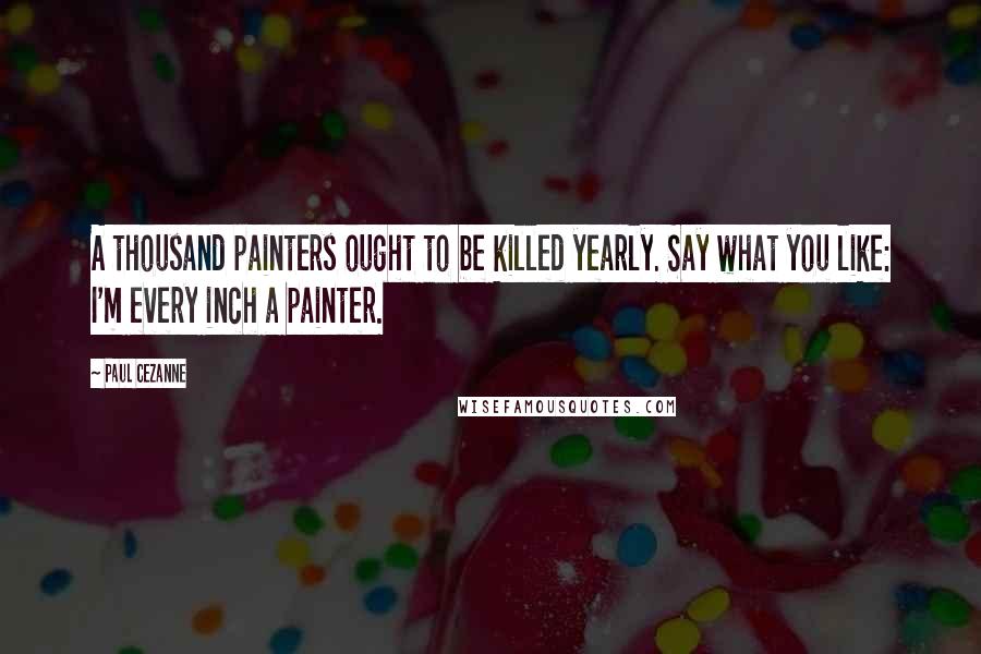 Paul Cezanne Quotes: A thousand painters ought to be killed yearly. Say what you like: I'm every inch a painter.