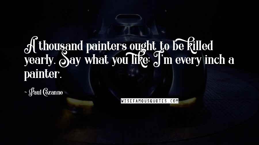 Paul Cezanne Quotes: A thousand painters ought to be killed yearly. Say what you like: I'm every inch a painter.