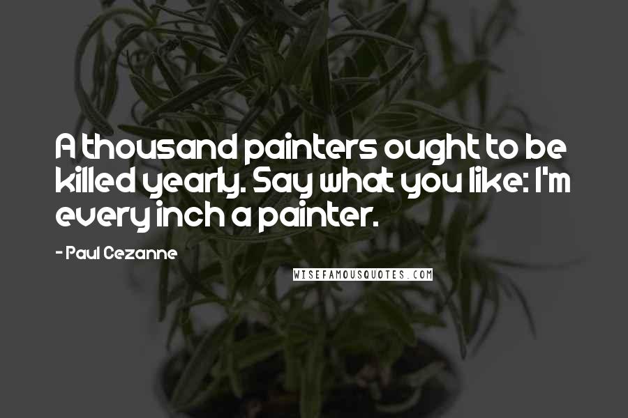 Paul Cezanne Quotes: A thousand painters ought to be killed yearly. Say what you like: I'm every inch a painter.