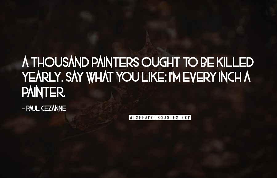 Paul Cezanne Quotes: A thousand painters ought to be killed yearly. Say what you like: I'm every inch a painter.