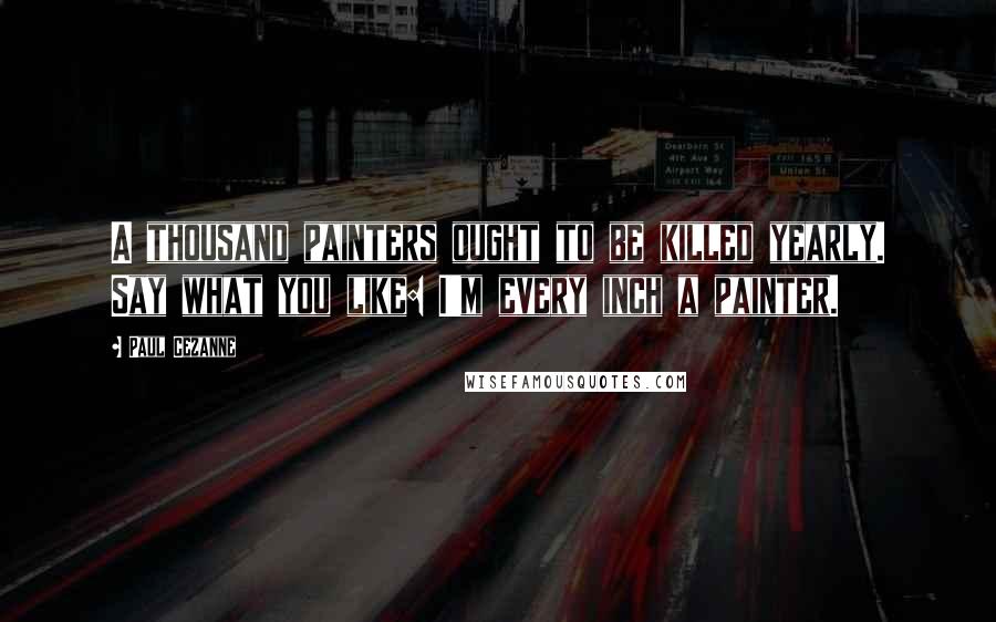 Paul Cezanne Quotes: A thousand painters ought to be killed yearly. Say what you like: I'm every inch a painter.