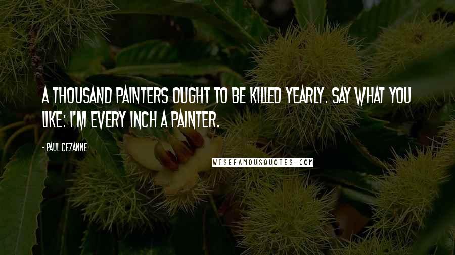 Paul Cezanne Quotes: A thousand painters ought to be killed yearly. Say what you like: I'm every inch a painter.