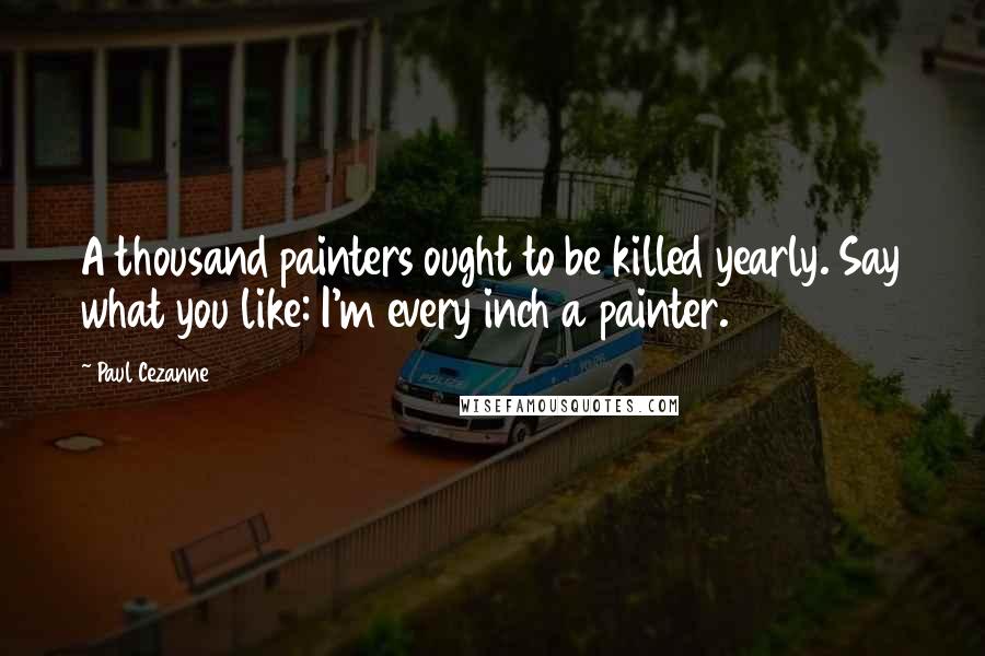 Paul Cezanne Quotes: A thousand painters ought to be killed yearly. Say what you like: I'm every inch a painter.