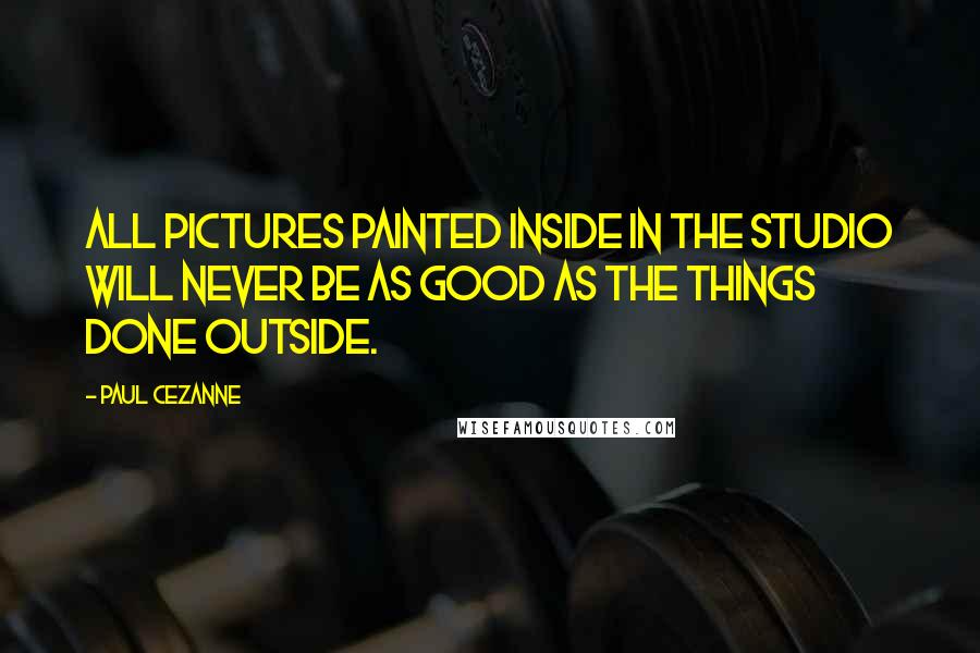 Paul Cezanne Quotes: All pictures painted inside in the studio will never be as good as the things done outside.