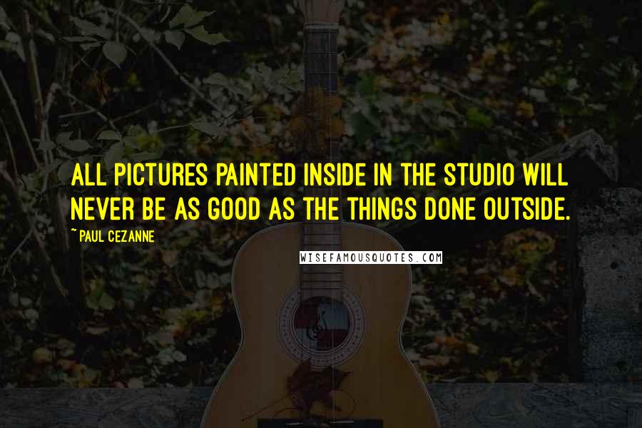 Paul Cezanne Quotes: All pictures painted inside in the studio will never be as good as the things done outside.