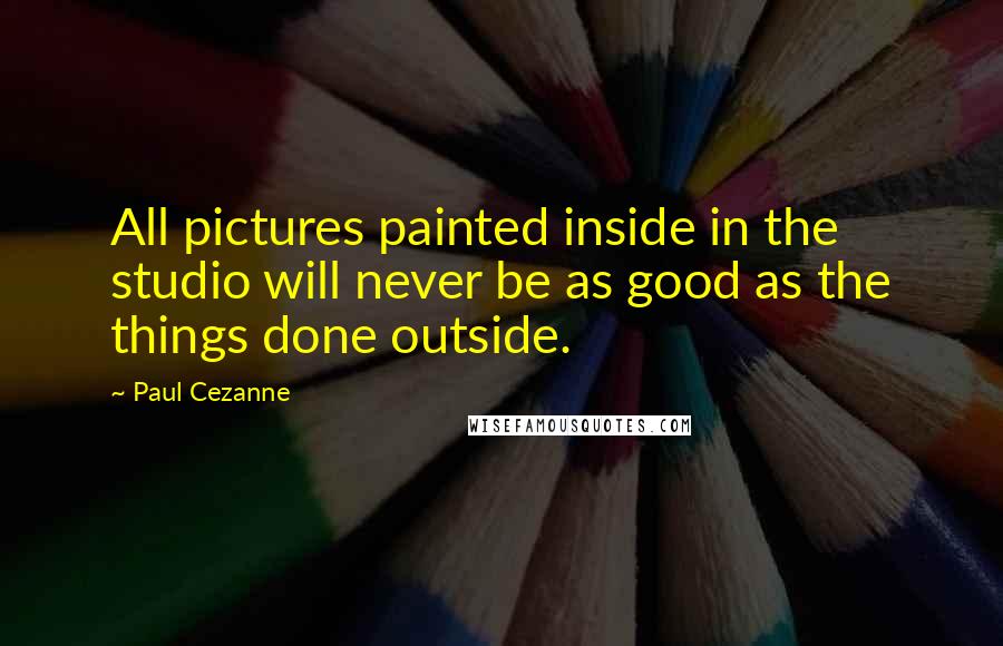 Paul Cezanne Quotes: All pictures painted inside in the studio will never be as good as the things done outside.