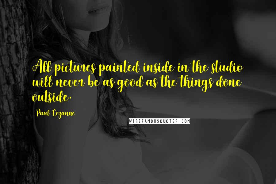 Paul Cezanne Quotes: All pictures painted inside in the studio will never be as good as the things done outside.